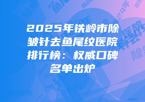 2025年铁岭市除皱针去鱼尾纹医院排行榜：权威口碑名单出炉