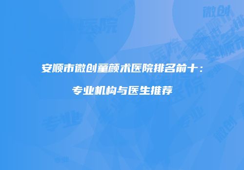 安顺市微创童颜术医院排名前十：专业机构与医生推荐