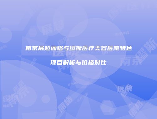 南京展超丽格与缪斯医疗美容医院特色项目解析与价格对比