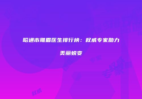 昭通市雕眉医生排行榜：权威专家助力美丽蜕变