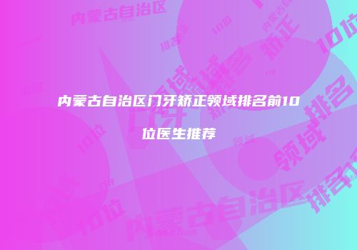 内蒙古自治区门牙矫正领域排名前10位医生推荐