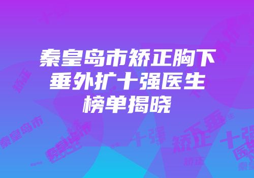 秦皇岛市矫正胸下垂外扩十强医生榜单揭晓
