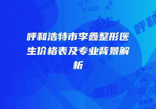 呼和浩特市李鑫整形医生价格表及专业背景解析