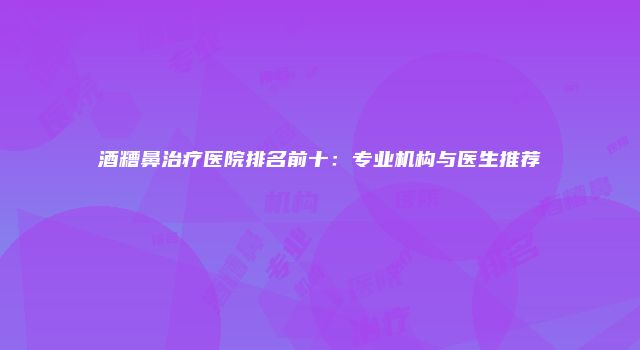 酒糟鼻治疗医院排名前十：专业机构与医生推荐