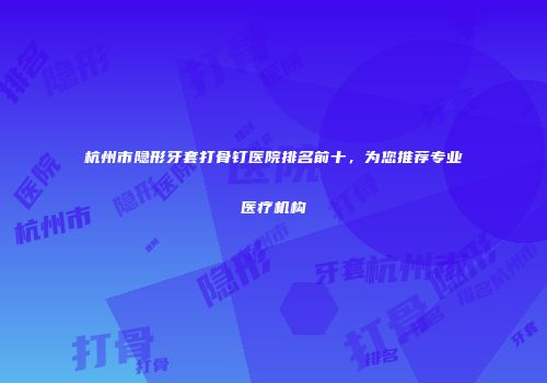 杭州市隐形牙套打骨钉医院排名前十，为您推荐专业医疗机构