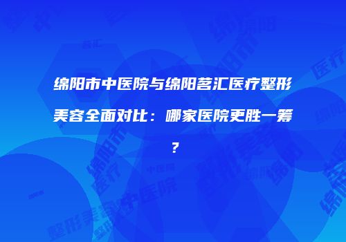 绵阳市中医院与绵阳茗汇医疗整形美容全面对比：哪家医院更胜一筹？