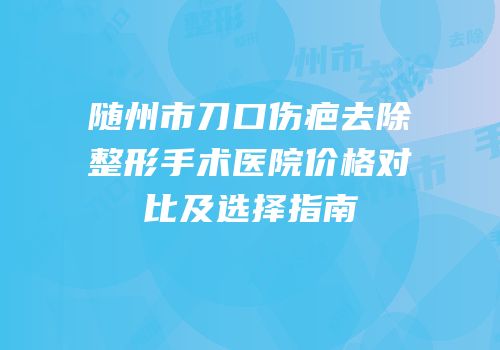 随州市刀口伤疤去除整形手术医院价格对比及选择指南