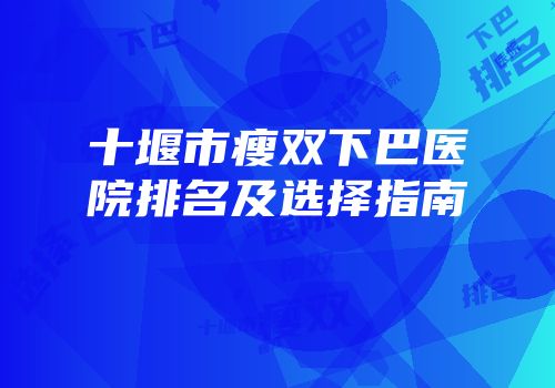 十堰市瘦双下巴医院排名及选择指南