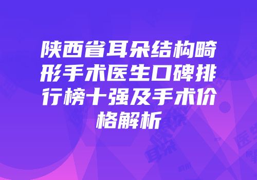 陕西省耳朵结构畸形手术医生口碑排行榜十强及手术价格解析