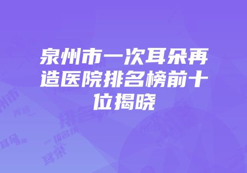 泉州市一次耳朵再造医院排名榜前十位揭晓