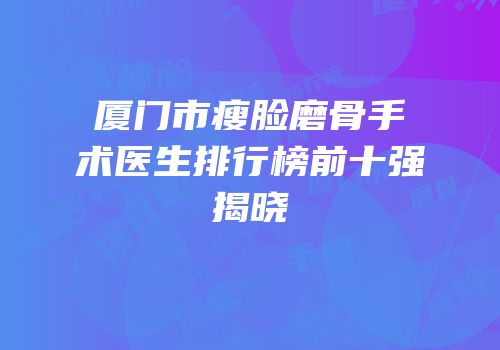 厦门市瘦脸磨骨手术医生排行榜前十强揭晓