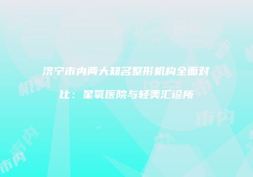 济宁市内两大知名整形机构全面对比：星氧医院与轻美汇诊所