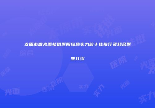 太原市激光面祛斑医院综合实力前十佳排行及知名医生介绍