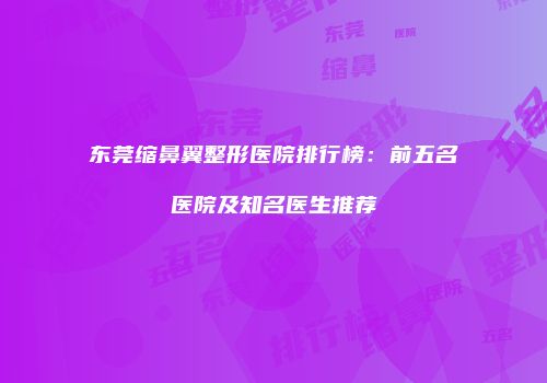 东莞缩鼻翼整形医院排行榜：前五名医院及知名医生推荐