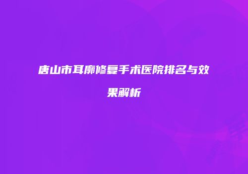 唐山市耳廓修复手术医院排名与效果解析