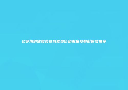 拉萨市假体隆鼻注射隆鼻价格解析及整形医院推荐