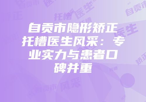 自贡市隐形矫正托槽医生风采：专业实力与患者口碑并重