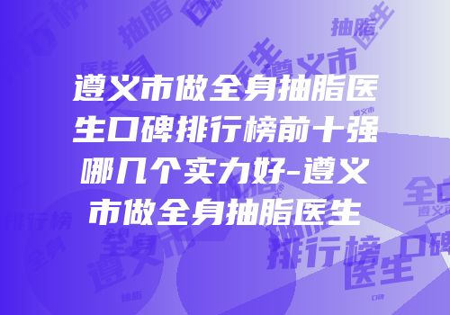 遵义市做全身抽脂医生口碑排行榜前十强哪几个实力好-遵义市做全身抽脂医生