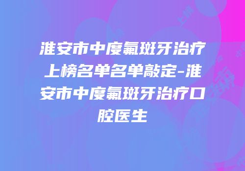 淮安市中度氟斑牙治疗上榜名单名单敲定-淮安市中度氟斑牙治疗口腔医生