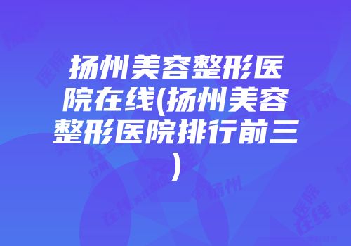 扬州美容整形医院在线(扬州美容整形医院排行前三)