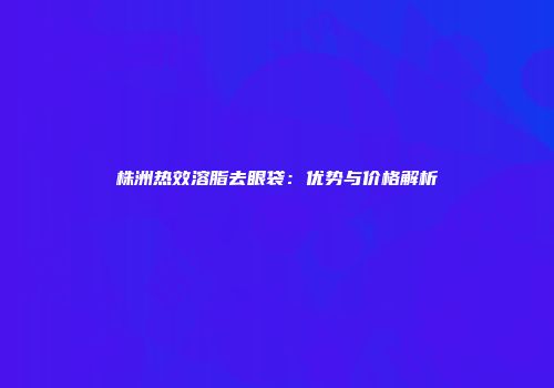 株洲热效溶脂去眼袋：优势与价格解析
