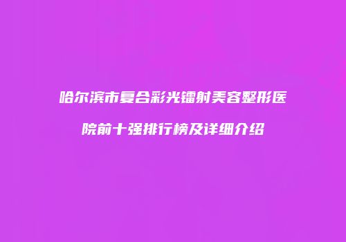 哈尔滨市复合彩光镭射美容整形医院前十强排行榜及详细介绍