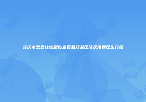 安庆市双固化树脂粘全瓷冠知名医院及推荐医生介绍