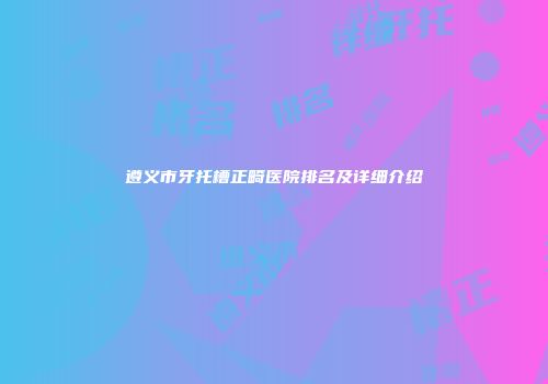 遵义市牙托槽正畸医院排名及详细介绍