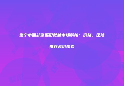 遂宁市面部微整形除皱市场解析：价格、医院推荐及价格表