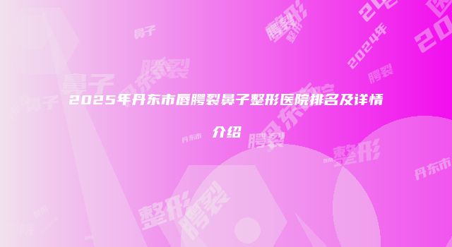 2025年丹东市唇腭裂鼻子整形医院排名及详情介绍