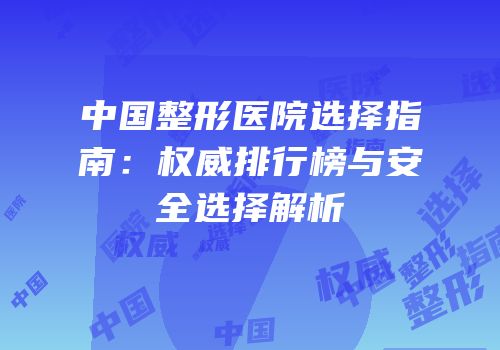 中国整形医院选择指南：权威排行榜与安全选择解析