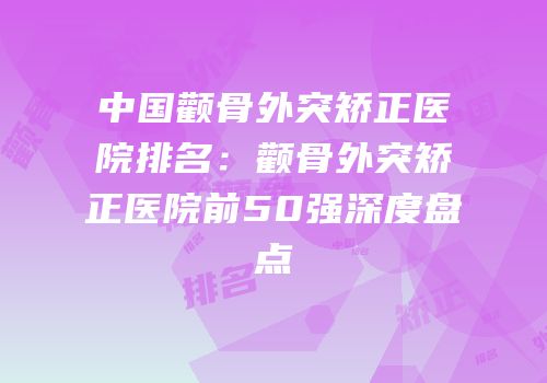中国颧骨外突矫正医院排名：颧骨外突矫正医院前50强深度盘点