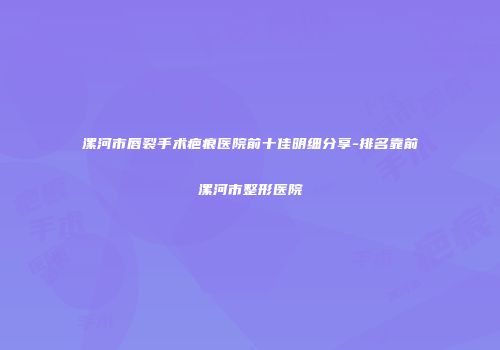 漯河市唇裂手术疤痕医院前十佳明细分享-排名靠前漯河市整形医院