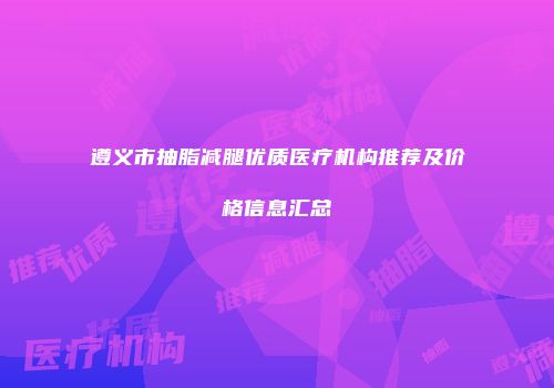 遵义市抽脂减腿优质医疗机构推荐及价格信息汇总