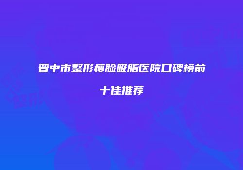 晋中市整形瘦脸吸脂医院口碑榜前十佳推荐