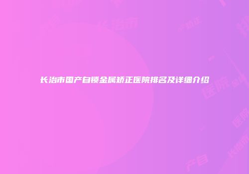 长治市国产自锁金属矫正医院排名及详细介绍