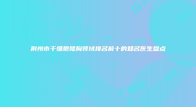 荆州市干细胞隆胸领域排名前十的知名医生盘点