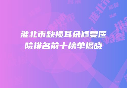 淮北市缺损耳朵修复医院排名前十榜单揭晓