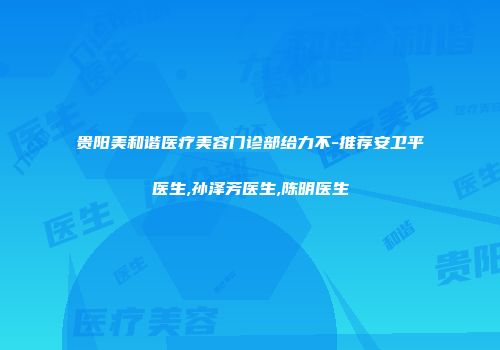 贵阳美和谐医疗美容门诊部给力不-推荐安卫平医生,孙泽芳医生,陈明医生
