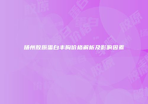 扬州胶原蛋白丰胸价格解析及影响因素