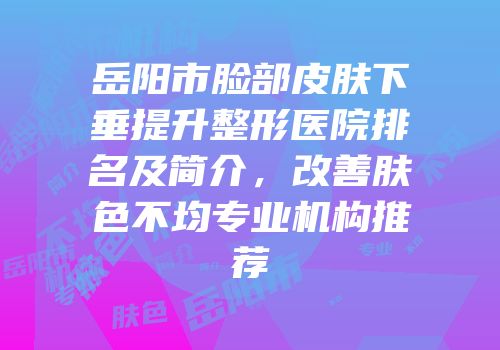 岳阳市脸部皮肤下垂提升整形医院排名及简介，改善肤色不均专业机构推荐
