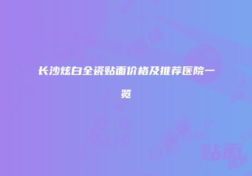 长沙炫白全瓷贴面价格及推荐医院一览