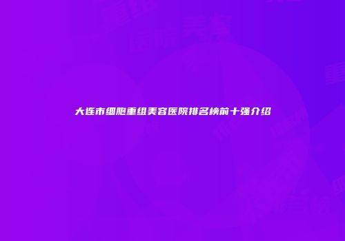 大连市细胞重组美容医院排名榜前十强介绍