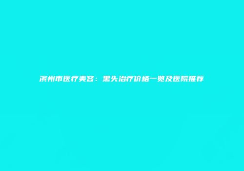 滨州市医疗美容：黑头治疗价格一览及医院推荐