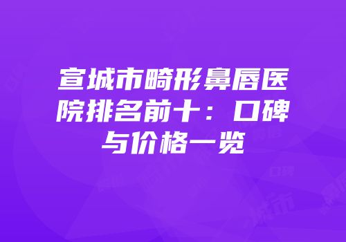 宣城市畸形鼻唇医院排名前十：口碑与价格一览