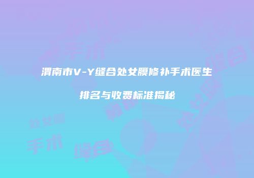 渭南市V-Y缝合处女膜修补手术医生排名与收费标准揭秘
