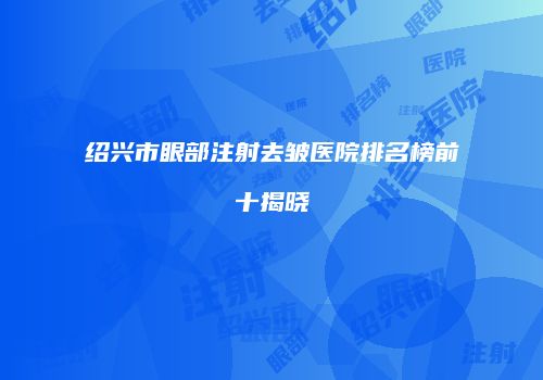 绍兴市眼部注射去皱医院排名榜前十揭晓