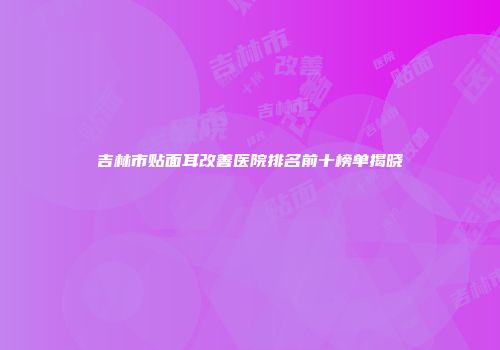 吉林市贴面耳改善医院排名前十榜单揭晓