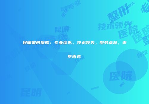 昆明整形医院：专业团队，技术领先，服务卓越，美丽首选