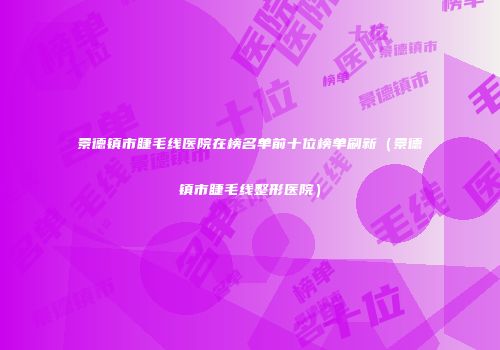 景德镇市睫毛线医院在榜名单前十位榜单刷新（景德镇市睫毛线整形医院）